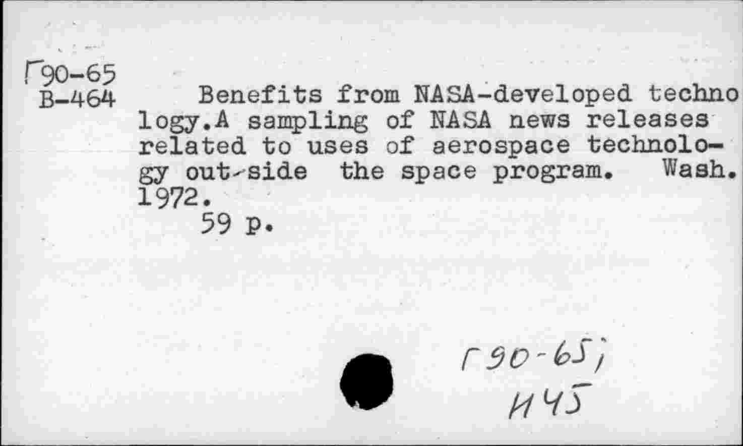 ﻿r50-65
B-464
Benefits from NASA-developed techno logy.A sampling of NASA news releases related to uses of aerospace technology out-side the space program. Wash. 1972.
59 P.
rso-^'f